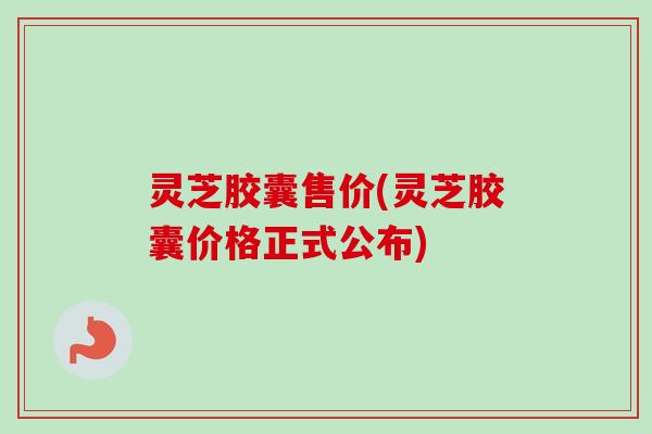 灵芝胶囊售价(灵芝胶囊价格正式公布)