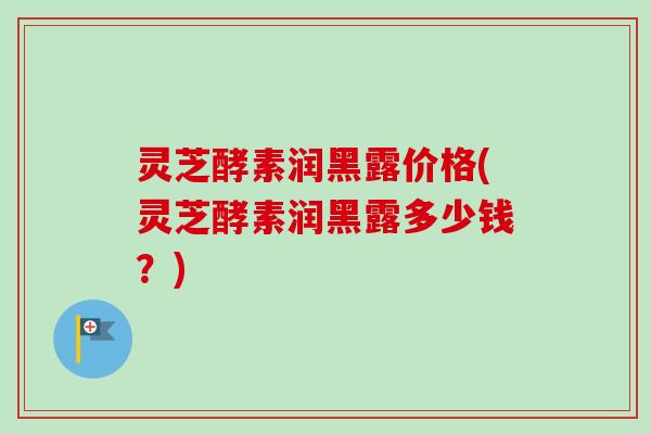 灵芝酵素润黑露价格(灵芝酵素润黑露多少钱？)