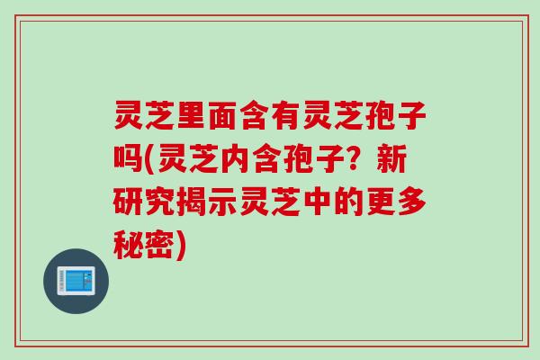 灵芝里面含有灵芝孢子吗(灵芝内含孢子？新研究揭示灵芝中的更多秘密)