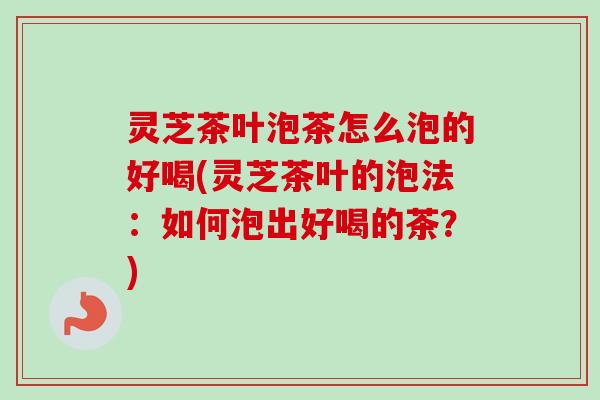 灵芝茶叶泡茶怎么泡的好喝(灵芝茶叶的泡法：如何泡出好喝的茶？)