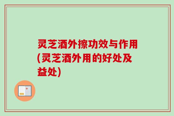 灵芝酒外擦功效与作用(灵芝酒外用的好处及益处)
