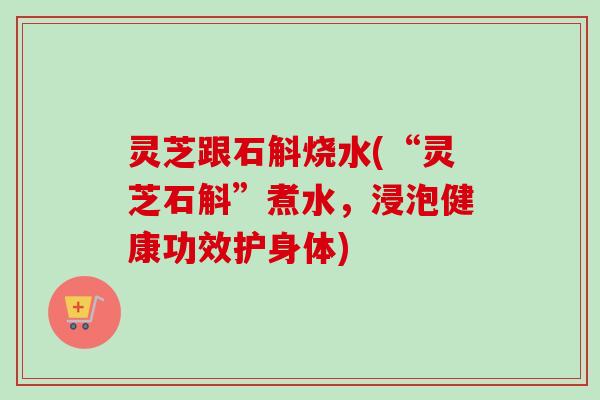 灵芝跟石斛烧水(“灵芝石斛”煮水，浸泡健康功效护身体)