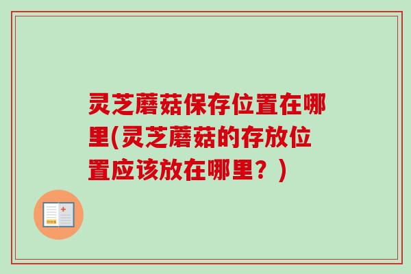 灵芝蘑菇保存位置在哪里(灵芝蘑菇的存放位置应该放在哪里？)