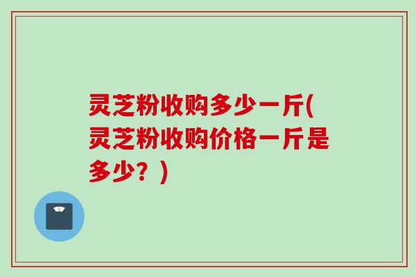 灵芝粉收购多少一斤(灵芝粉收购价格一斤是多少？)