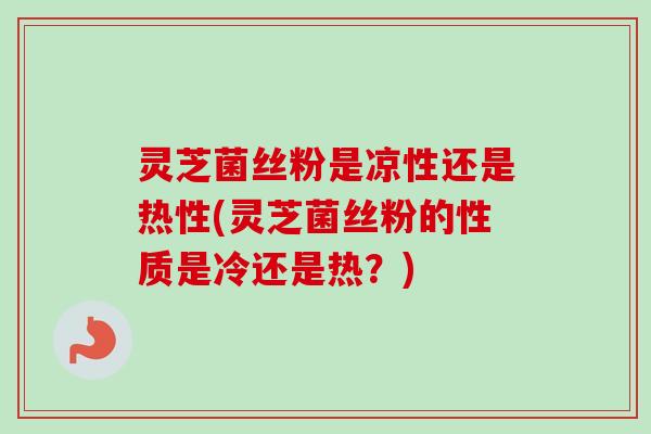 灵芝菌丝粉是凉性还是热性(灵芝菌丝粉的性质是冷还是热？)