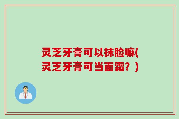 灵芝牙膏可以抹脸嘛(灵芝牙膏可当面霜？)