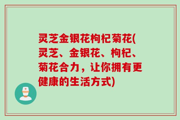 灵芝金银花枸杞菊花(灵芝、金银花、枸杞、菊花合力，让你拥有更健康的生活方式)