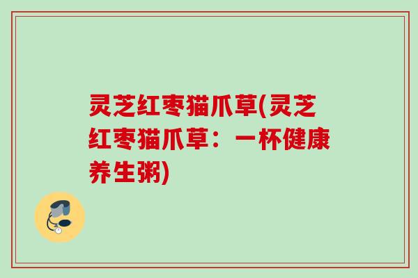 灵芝红枣猫爪草(灵芝红枣猫爪草：一杯健康养生粥)