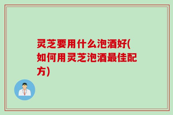 灵芝要用什么泡酒好(如何用灵芝泡酒佳配方)