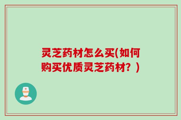 灵芝药材怎么买(如何购买优质灵芝药材？)