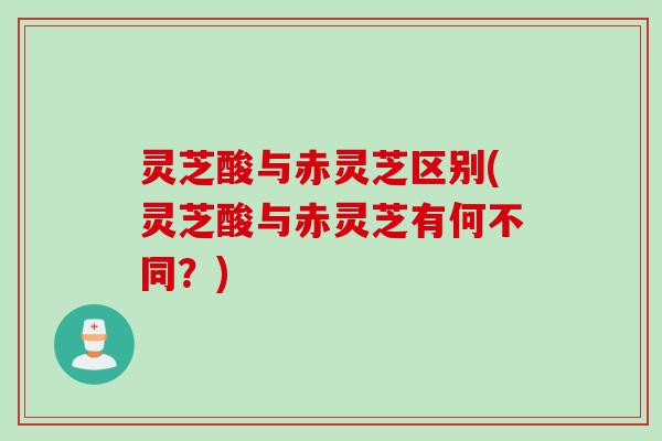 灵芝酸与赤灵芝区别(灵芝酸与赤灵芝有何不同？)