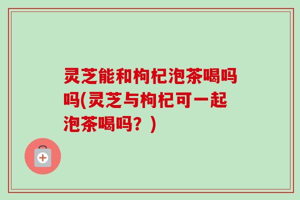 灵芝能和枸杞泡茶喝吗吗(灵芝与枸杞可一起泡茶喝吗？)