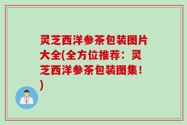 灵芝西洋参茶包装图片大全(全方位推荐：灵芝西洋参茶包装图集！)