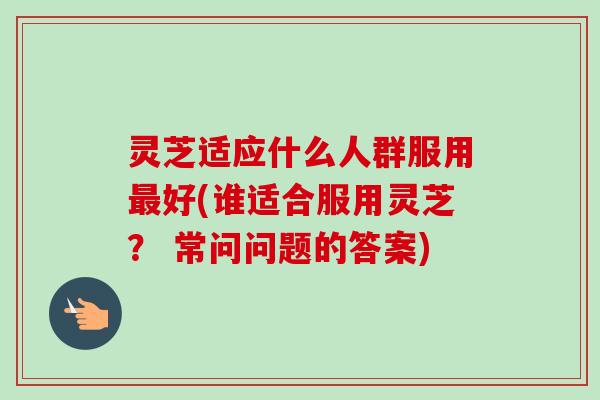 灵芝适应什么人群服用好(谁适合服用灵芝？ 常问问题的答案)