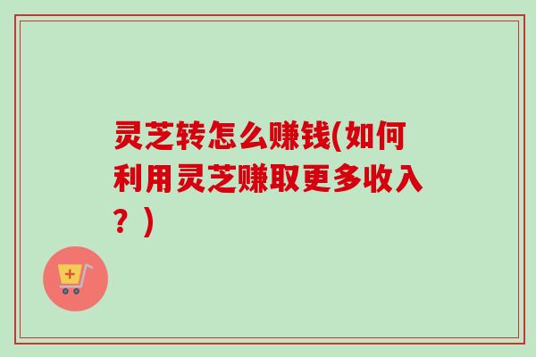 灵芝转怎么赚钱(如何利用灵芝赚取更多收入？)