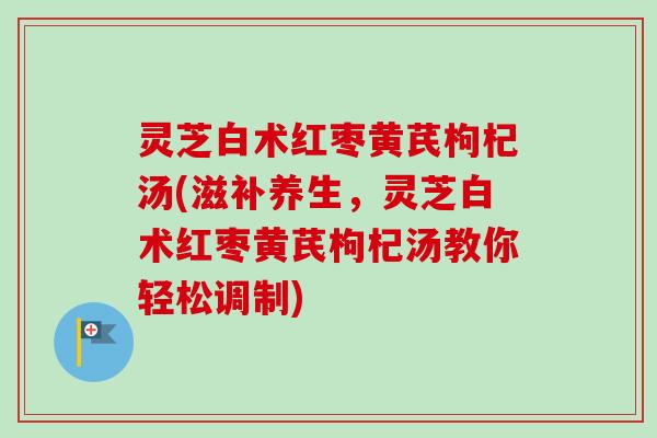 灵芝白术红枣黄芪枸杞汤(滋补养生，灵芝白术红枣黄芪枸杞汤教你轻松调制)