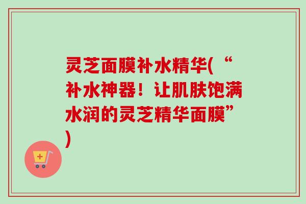 灵芝面膜补水精华(“补水神器！让肌肤饱满水润的灵芝精华面膜”)