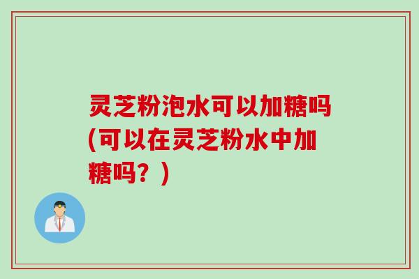 灵芝粉泡水可以加糖吗(可以在灵芝粉水中加糖吗？)