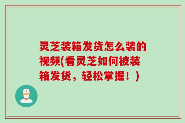 灵芝装箱发货怎么装的视频(看灵芝如何被装箱发货，轻松掌握！)