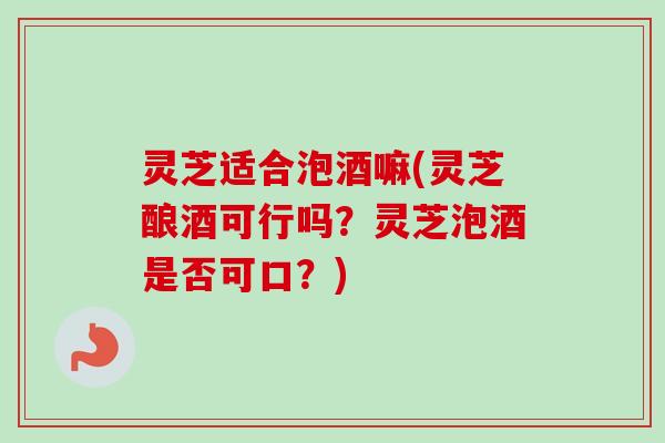 灵芝适合泡酒嘛(灵芝酿酒可行吗？灵芝泡酒是否可口？)
