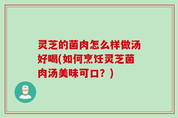 灵芝的菌肉怎么样做汤好喝(如何烹饪灵芝菌肉汤美味可口？)