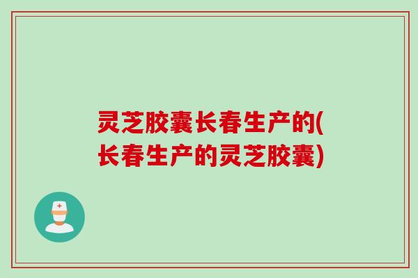 灵芝胶囊长春生产的(长春生产的灵芝胶囊)