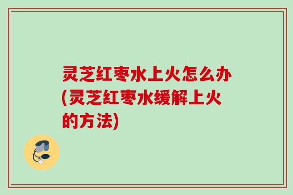 灵芝红枣水上火怎么办(灵芝红枣水缓解上火的方法)