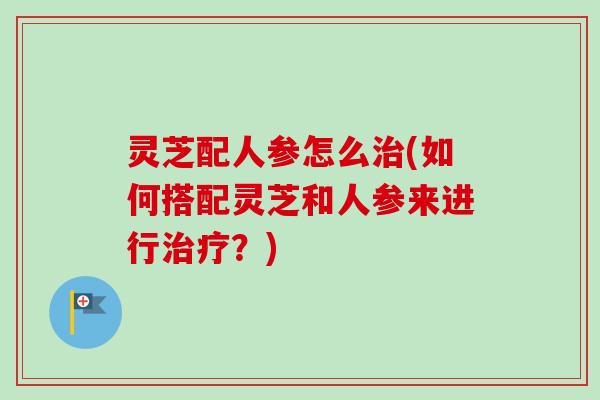 灵芝配人参怎么治(如何搭配灵芝和人参来进行治疗？)