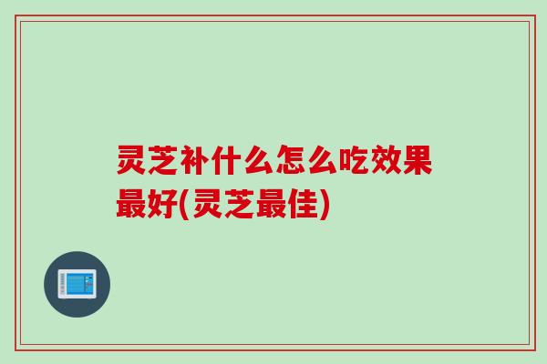 灵芝补什么怎么吃效果好(灵芝佳)