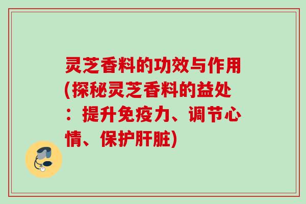 灵芝香料的功效与作用(探秘灵芝香料的益处：提升免疫力、调节心情、保护)