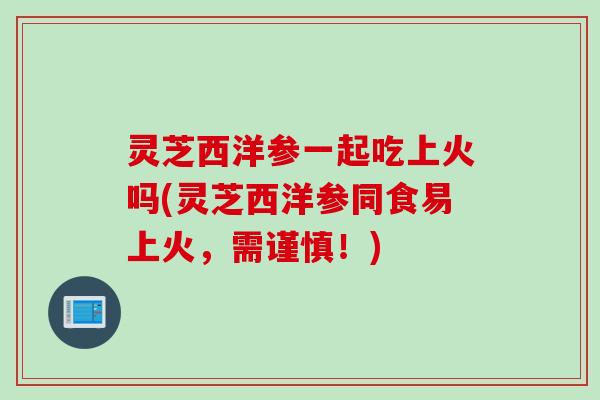 灵芝西洋参一起吃上火吗(灵芝西洋参同食易上火,需谨慎!) 灵芝西洋参一起吃上火吗(灵芝西洋参同食易上火,需谨慎!)