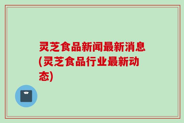 灵芝食品新闻新消息(灵芝食品行业新动态) 灵芝食品新闻新消息(灵芝食品行业新动态)