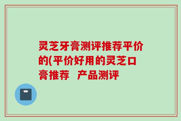灵芝牙膏测评推荐平价的(平价好用的灵芝口膏推荐  产品测评