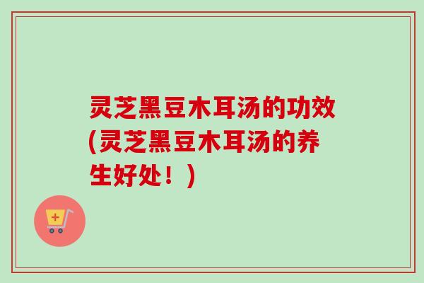 灵芝黑豆木耳汤的功效(灵芝黑豆木耳汤的养生好处！)