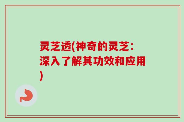 灵芝透(神奇的灵芝：深入了解其功效和应用)