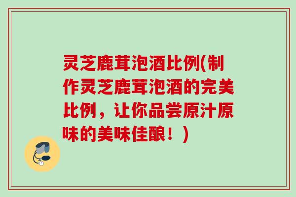 灵芝鹿茸泡酒比例(制作灵芝鹿茸泡酒的完美比例，让你品尝原汁原味的美味佳酿！)