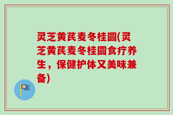灵芝黄芪麦冬桂圆(灵芝黄芪麦冬桂圆食疗养生，保健护体又美味兼备)