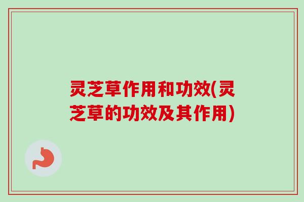 灵芝草作用和功效(灵芝草的功效及其作用)