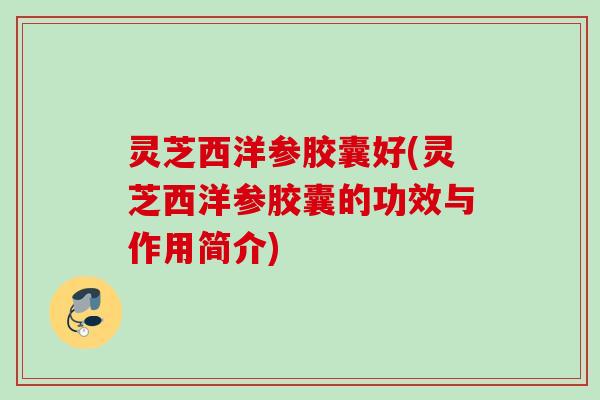 灵芝西洋参胶囊好(灵芝西洋参胶囊的功效与作用简介)