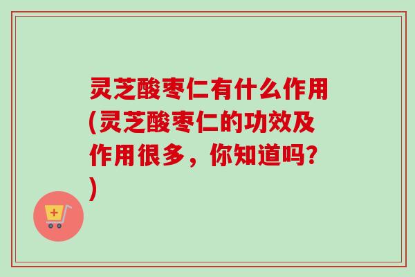 灵芝酸枣仁有什么作用(灵芝酸枣仁的功效及作用很多，你知道吗？)