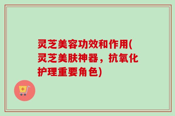 灵芝美容功效和作用(灵芝美肤神器，护理重要角色)