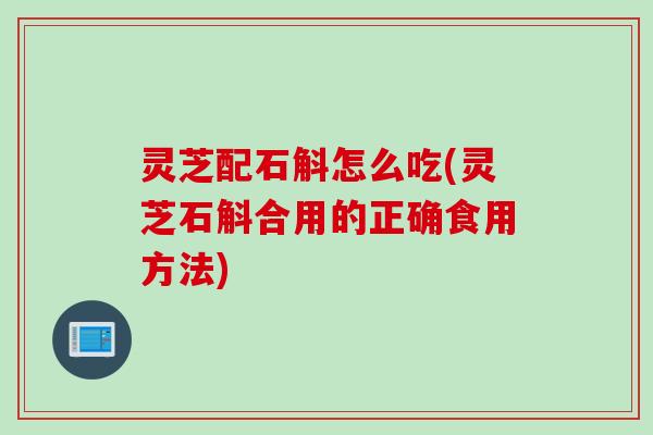 灵芝配石斛怎么吃(灵芝石斛合用的正确食用方法)