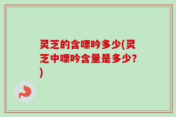 灵芝的含嘌吟多少(灵芝中嘌吟含量是多少？)