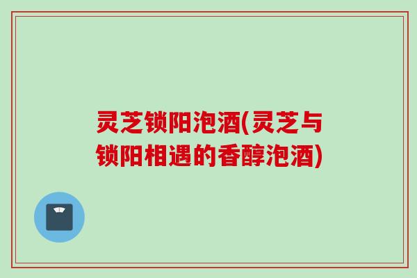 灵芝锁阳泡酒(灵芝与锁阳相遇的香醇泡酒)