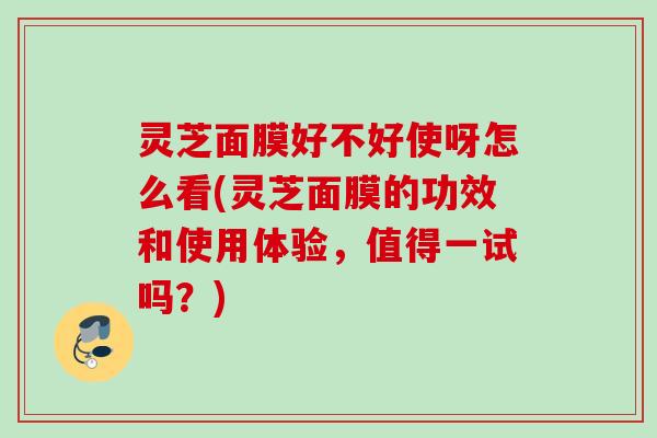 灵芝面膜好不好使呀怎么看(灵芝面膜的功效和使用体验，值得一试吗？)