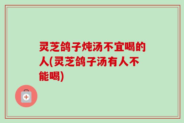 灵芝鸽子炖汤不宜喝的人(灵芝鸽子汤有人不能喝)