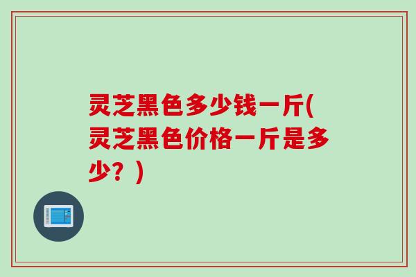 灵芝黑色多少钱一斤(灵芝黑色价格一斤是多少？)
