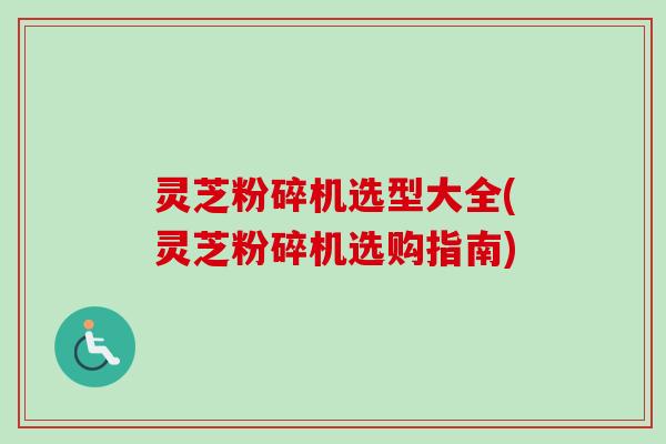 灵芝粉碎机选型大全(灵芝粉碎机选购指南)