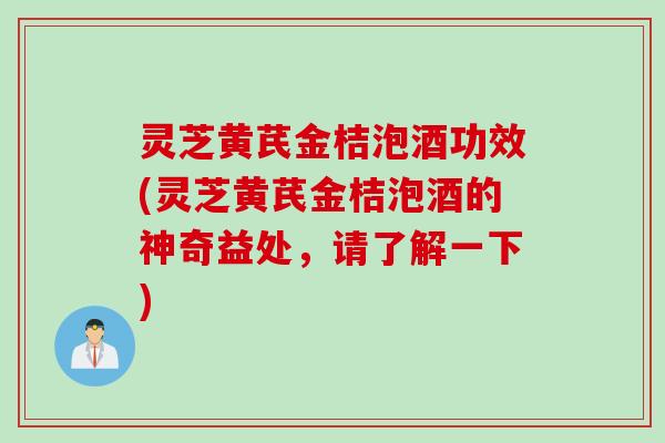 灵芝黄芪金桔泡酒功效(灵芝黄芪金桔泡酒的神奇益处，请了解一下)