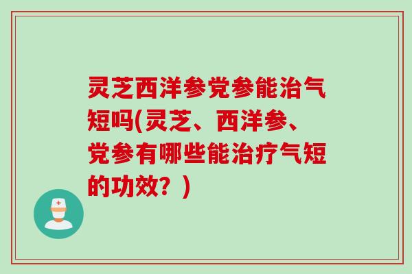 灵芝西洋参党参能治气短吗(灵芝、西洋参、党参有哪些能治疗气短的功效？)